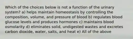 Which of the choices below is not a function of the urinary system? a) helps maintain homeostasis by controlling the composition, volume, and pressure of blood b) regulates blood glucose levels and produces hormones c) maintains blood osmolarity d) eliminates solid, undigested wastes and excretes carbon dioxide, water, salts, and heat e) All of the above