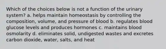 Which of the choices below is not a function of the urinary system? a. helps maintain homeostasis by controlling the composition, volume, and pressure of blood b. regulates blood glucose levels and produces hormones c. maintains blood osmolarity d. eliminates solid, undigested wastes and excretes carbon dioxide, water, salts, and heat