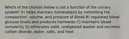 Which of the choices below is not a function of the urinary system? A) helps maintain homeostasis by controlling the composition, volume, and pressure of blood B) regulated blood glucose levels and produces hormones C) maintains blood osmolarity D) eliminates solid, undigested wastes and excretes carbon dioxide, water, salts, and heat