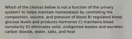 Which of the choices below is not a function of the urinary system? A) helps maintain homeostasis by controlling the composition, volume, and pressure of blood B) regulated blood glucose levels and produces hormones C) maintains blood osmolarity D) eliminates solid, undigested wastes and excretes carbon dioxide, water, salts, and heat