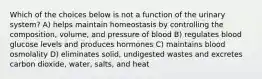 Which of the choices below is not a function of the urinary system? A) helps maintain homeostasis by controlling the composition, volume, and pressure of blood B) regulates blood glucose levels and produces hormones C) maintains blood osmolality D) eliminates solid, undigested wastes and excretes carbon dioxide, water, salts, and heat