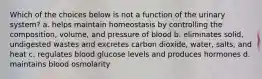 Which of the choices below is not a function of the urinary system? a. helps maintain homeostasis by controlling the composition, volume, and pressure of blood b. eliminates solid, undigested wastes and excretes carbon dioxide, water, salts, and heat c. regulates blood glucose levels and produces hormones d. maintains blood osmolarity