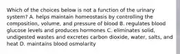 Which of the choices below is not a function of the urinary system? A. helps maintain homeostasis by controlling the composition, volume, and pressure of blood B. regulates blood glucose levels and produces hormones C. eliminates solid, undigested wastes and excretes carbon dioxide, water, salts, and heat D. maintains blood osmolarity