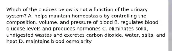 Which of the choices below is not a function of the urinary system? A. helps maintain homeostasis by controlling the composition, volume, and pressure of blood B. regulates blood glucose levels and produces hormones C. eliminates solid, undigested wastes and excretes carbon dioxide, water, salts, and heat D. maintains blood osmolarity