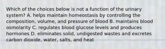 Which of the choices below is not a function of the urinary system? A. helps maintain homeostasis by controlling the composition, volume, and pressure of blood B. maintains blood osmolarity C. regulates blood glucose levels and produces hormones D. eliminates solid, undigested wastes and excretes carbon dioxide, water, salts, and heat