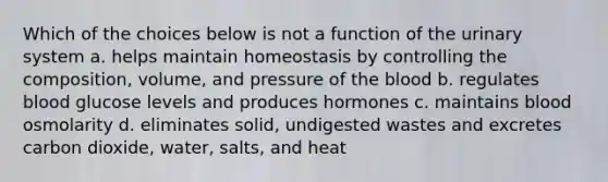 Which of the choices below is not a function of the urinary system a. helps maintain homeostasis by controlling the composition, volume, and pressure of the blood b. regulates blood glucose levels and produces hormones c. maintains blood osmolarity d. eliminates solid, undigested wastes and excretes carbon dioxide, water, salts, and heat