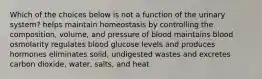 Which of the choices below is not a function of the urinary system? helps maintain homeostasis by controlling the composition, volume, and pressure of blood maintains blood osmolarity regulates blood glucose levels and produces hormones eliminates solid, undigested wastes and excretes carbon dioxide, water, salts, and heat