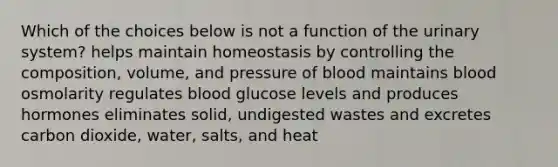 Which of the choices below is not a function of the urinary system? helps maintain homeostasis by controlling the composition, volume, and pressure of blood maintains blood osmolarity regulates blood glucose levels and produces hormones eliminates solid, undigested wastes and excretes carbon dioxide, water, salts, and heat