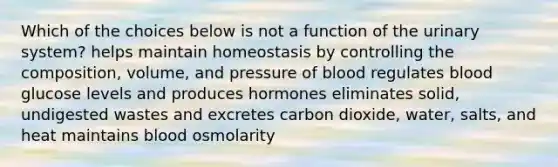 Which of the choices below is not a function of the urinary system? helps maintain homeostasis by controlling the composition, volume, and pressure of blood regulates blood glucose levels and produces hormones eliminates solid, undigested wastes and excretes carbon dioxide, water, salts, and heat maintains blood osmolarity