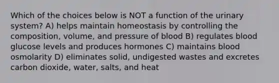 Which of the choices below is NOT a function of the urinary system? A) helps maintain homeostasis by controlling the composition, volume, and pressure of blood B) regulates blood glucose levels and produces hormones C) maintains blood osmolarity D) eliminates solid, undigested wastes and excretes carbon dioxide, water, salts, and heat