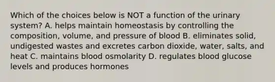 Which of the choices below is NOT a function of the urinary system? A. helps maintain homeostasis by controlling the composition, volume, and pressure of blood B. eliminates solid, undigested wastes and excretes carbon dioxide, water, salts, and heat C. maintains blood osmolarity D. regulates blood glucose levels and produces hormones