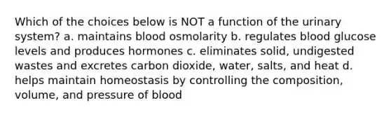 Which of the choices below is NOT a function of the urinary system? a. maintains blood osmolarity b. regulates blood glucose levels and produces hormones c. eliminates solid, undigested wastes and excretes carbon dioxide, water, salts, and heat d. helps maintain homeostasis by controlling the composition, volume, and pressure of blood