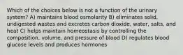 Which of the choices below is not a function of the urinary system? A) maintains blood osmolarity B) eliminates solid, undigested wastes and excretes carbon dioxide, water, salts, and heat C) helps maintain homeostasis by controlling the composition, volume, and pressure of blood D) regulates blood glucose levels and produces hormones