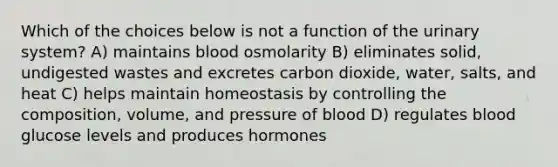 Which of the choices below is not a function of the urinary system? A) maintains blood osmolarity B) eliminates solid, undigested wastes and excretes carbon dioxide, water, salts, and heat C) helps maintain homeostasis by controlling the composition, volume, and pressure of blood D) regulates blood glucose levels and produces hormones