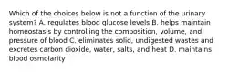 Which of the choices below is not a function of the urinary system? A. regulates blood glucose levels B. helps maintain homeostasis by controlling the composition, volume, and pressure of blood C. eliminates solid, undigested wastes and excretes carbon dioxide, water, salts, and heat D. maintains blood osmolarity