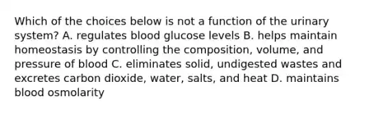 Which of the choices below is not a function of the urinary system? A. regulates blood glucose levels B. helps maintain homeostasis by controlling the composition, volume, and pressure of blood C. eliminates solid, undigested wastes and excretes carbon dioxide, water, salts, and heat D. maintains blood osmolarity