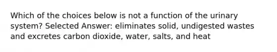 Which of the choices below is not a function of the urinary system? Selected Answer: eliminates solid, undigested wastes and excretes carbon dioxide, water, salts, and heat