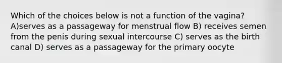 Which of the choices below is not a function of the vagina? A)serves as a passageway for menstrual flow B) receives semen from the penis during sexual intercourse C) serves as the birth canal D) serves as a passageway for the primary oocyte