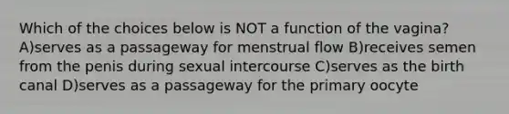 Which of the choices below is NOT a function of the vagina? A)serves as a passageway for menstrual flow B)receives semen from the penis during sexual intercourse C)serves as the birth canal D)serves as a passageway for the primary oocyte