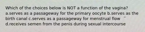 Which of the choices below is NOT a function of the vagina? a.serves as a passageway for the primary oocyte b.serves as the birth canal c.serves as a passageway for menstrual flow d.receives semen from the penis during sexual intercourse