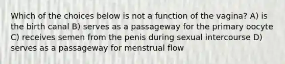 Which of the choices below is not a function of the vagina? A) is the birth canal B) serves as a passageway for the primary oocyte C) receives semen from the penis during sexual intercourse D) serves as a passageway for menstrual flow