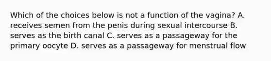 Which of the choices below is not a function of the vagina? A. receives semen from the penis during sexual intercourse B. serves as the birth canal C. serves as a passageway for the primary oocyte D. serves as a passageway for menstrual flow