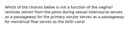 Which of the choices below is not a function of the vagina? receives semen from the penis during sexual intercourse serves as a passageway for the primary oocyte serves as a passageway for menstrual flow serves as the birth canal