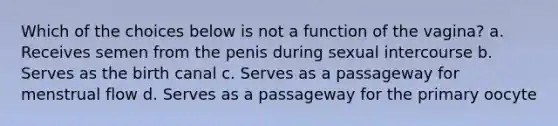 Which of the choices below is not a function of the vagina? a. Receives semen from the penis during sexual intercourse b. Serves as the birth canal c. Serves as a passageway for menstrual flow d. Serves as a passageway for the primary oocyte