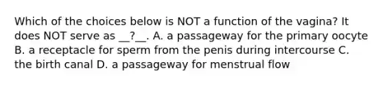 Which of the choices below is NOT a function of the vagina? It does NOT serve as __?__. A. a passageway for the primary oocyte B. a receptacle for sperm from the penis during intercourse C. the birth canal D. a passageway for menstrual flow