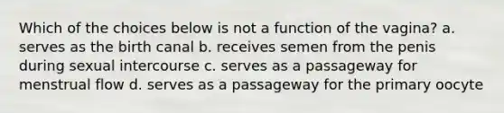 Which of the choices below is not a function of the vagina? a. serves as the birth canal b. receives semen from the penis during sexual intercourse c. serves as a passageway for menstrual flow d. serves as a passageway for the primary oocyte