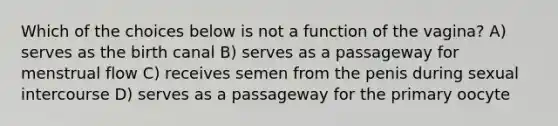 Which of the choices below is not a function of the vagina? A) serves as the birth canal B) serves as a passageway for menstrual flow C) receives semen from the penis during sexual intercourse D) serves as a passageway for the primary oocyte