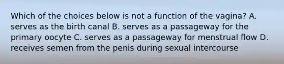 Which of the choices below is not a function of the vagina? A. serves as the birth canal B. serves as a passageway for the primary oocyte C. serves as a passageway for menstrual flow D. receives semen from the penis during sexual intercourse