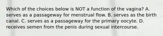 Which of the choices below is NOT a function of the vagina? A. serves as a passageway for menstrual flow. B. serves as the birth canal. C. serves as a passageway for the primary oocyte. D. receives semen from the penis during sexual intercourse.