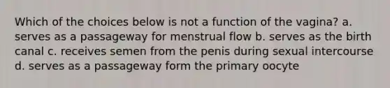 Which of the choices below is not a function of the vagina? a. serves as a passageway for menstrual flow b. serves as the birth canal c. receives semen from the penis during sexual intercourse d. serves as a passageway form the primary oocyte