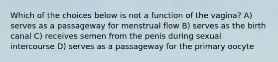 Which of the choices below is not a function of the vagina? A) serves as a passageway for menstrual flow B) serves as the birth canal C) receives semen from the penis during sexual intercourse D) serves as a passageway for the primary oocyte