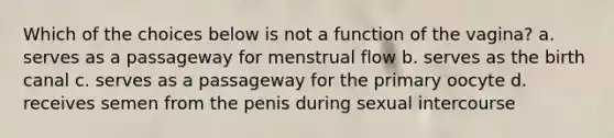 Which of the choices below is not a function of the vagina? a. serves as a passageway for menstrual flow b. serves as the birth canal c. serves as a passageway for the primary oocyte d. receives semen from the penis during sexual intercourse