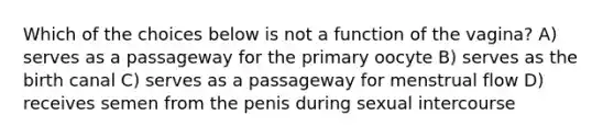 Which of the choices below is not a function of the vagina? A) serves as a passageway for the primary oocyte B) serves as the birth canal C) serves as a passageway for menstrual flow D) receives semen from the penis during sexual intercourse