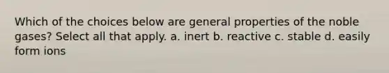 Which of the choices below are general properties of the noble gases? Select all that apply. a. inert b. reactive c. stable d. easily form ions