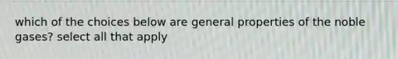 which of the choices below are general properties of the noble gases? select all that apply