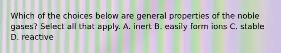 Which of the choices below are general properties of the noble gases? Select all that apply. A. inert B. easily form ions C. stable D. reactive