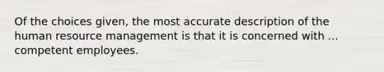 Of the choices given, the most accurate description of the human resource management is that it is concerned with ... competent employees.