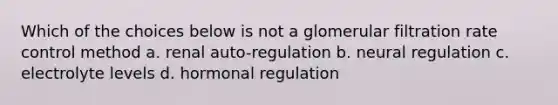 Which of the choices below is not a glomerular filtration rate control method a. renal auto-regulation b. neural regulation c. electrolyte levels d. hormonal regulation