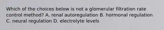 Which of the choices below is not a glomerular filtration rate control method? A. renal autoregulation B. hormonal regulation C. neural regulation D. electrolyte levels