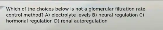 Which of the choices below is not a glomerular filtration rate control method? A) electrolyte levels B) neural regulation C) <a href='https://www.questionai.com/knowledge/kWtgG8cv0d-hormonal-regulation' class='anchor-knowledge'>hormonal regulation</a> D) renal autoregulation