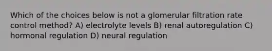 Which of the choices below is not a glomerular filtration rate control method? A) electrolyte levels B) renal autoregulation C) hormonal regulation D) neural regulation