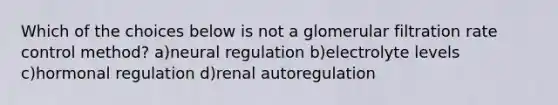 Which of the choices below is not a glomerular filtration rate control method? a)neural regulation b)electrolyte levels c)hormonal regulation d)renal autoregulation