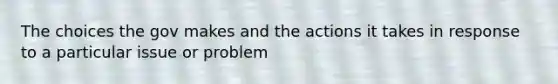 The choices the gov makes and the actions it takes in response to a particular issue or problem