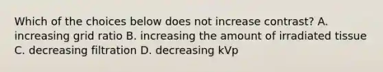 Which of the choices below does not increase contrast? A. increasing grid ratio B. increasing the amount of irradiated tissue C. decreasing filtration D. decreasing kVp