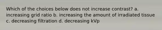 Which of the choices below does not increase contrast? a. increasing grid ratio b. increasing the amount of irradiated tissue c. decreasing filtration d. decreasing kVp