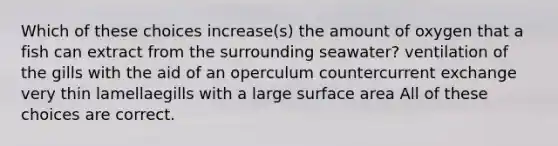 Which of these choices increase(s) the amount of oxygen that a fish can extract from the surrounding seawater? ventilation of the gills with the aid of an operculum countercurrent exchange very thin lamellaegills with a large surface area All of these choices are correct.